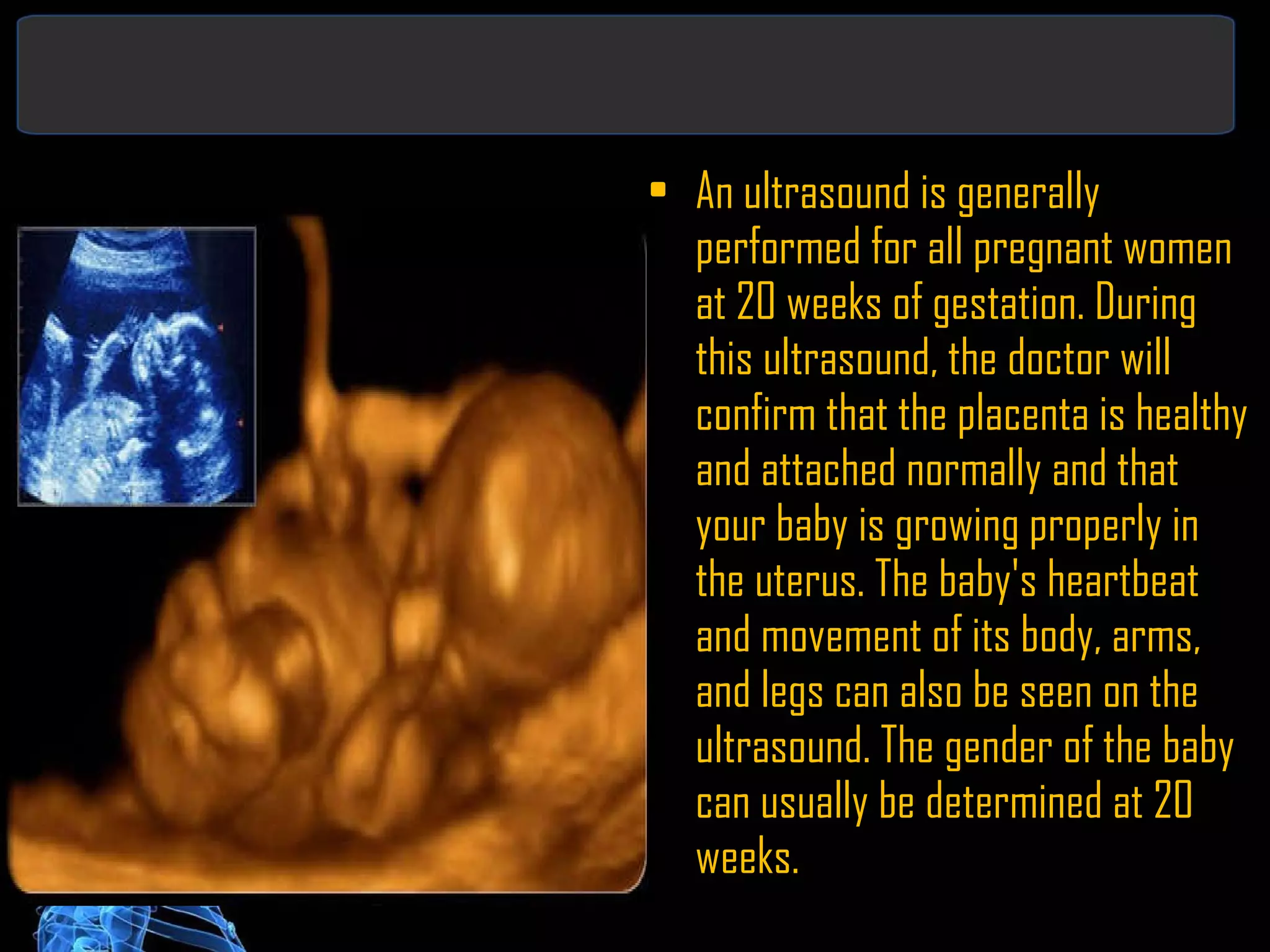 An ultrasound is generally performed for all pregnant women at 20 weeks of gestation. During this ultrasound, the doctor will confirm that the placenta is healthy and attached normally and that your baby is growing properly in the uterus. The baby's heartbeat and movement of its body, arms, and legs can also be seen on the ultrasound. The gender of the baby can usually be determined at 20 weeks. 