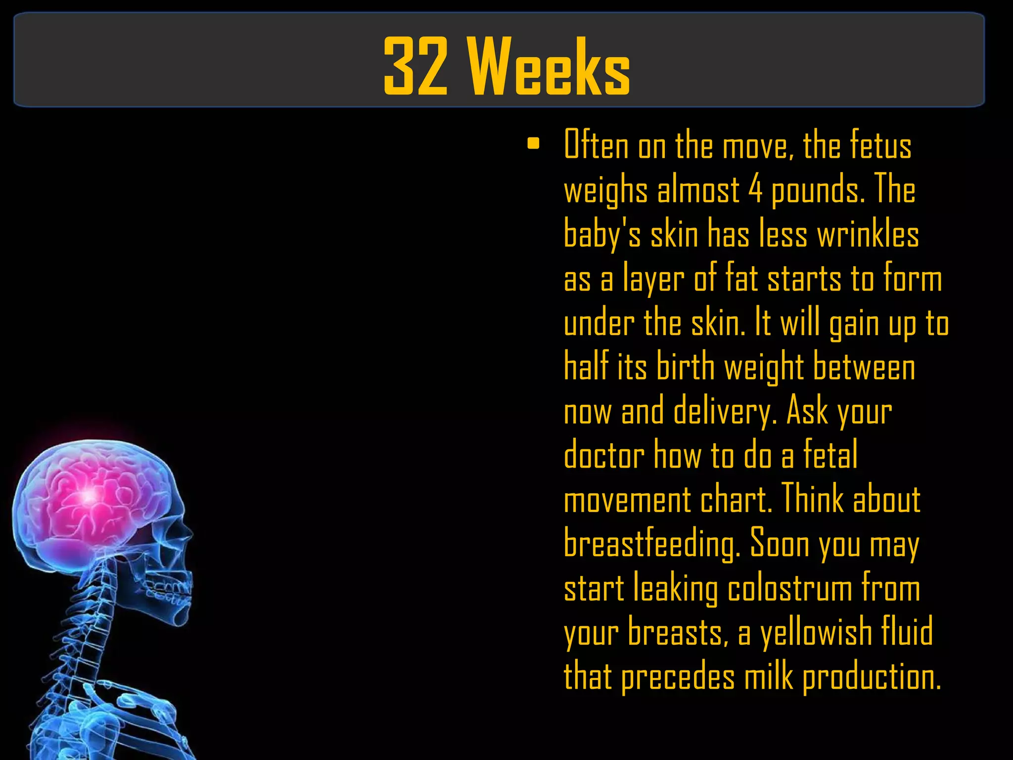 32 Weeks Often on the move, the fetus weighs almost 4 pounds. The baby's skin has less wrinkles as a layer of fat starts to form under the skin. It will gain up to half its birth weight between now and delivery. Ask your doctor how to do a fetal movement chart. Think about breastfeeding. Soon you may start leaking colostrum from your breasts, a yellowish fluid that precedes milk production. 