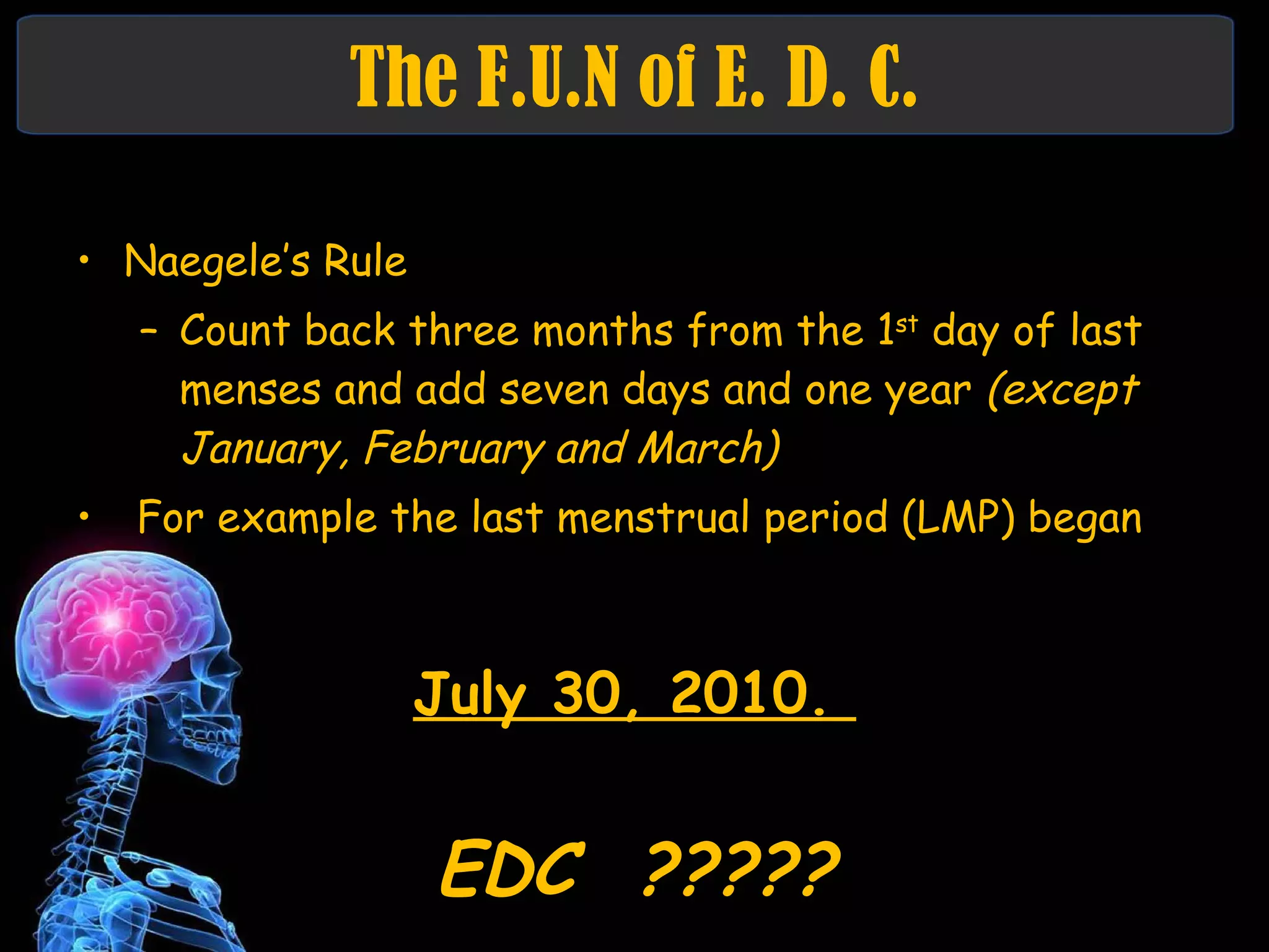 The F.U.N of E. D. C. Naegele’s Rule Count back three months from the 1 st  day of last menses and add seven days and one year  (except January, February and March)   For example the last menstrual period (LMP) began July 30, 2010.  EDC  ????? 