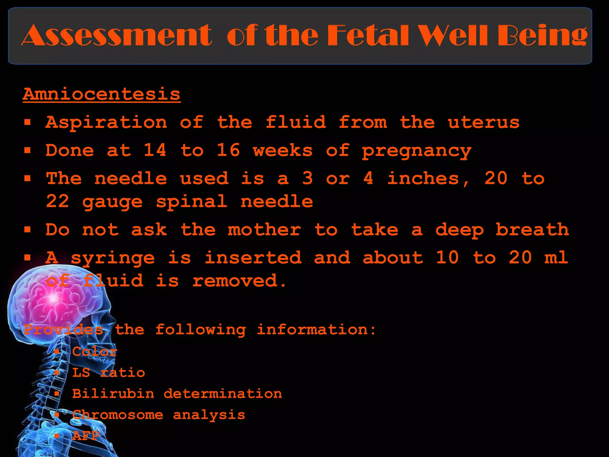 Assessment  of the Fetal Well Being Amniocentesis   Aspiration of the fluid from the uterus Done at 14 to 16 weeks of pregnancy  The needle used is a 3 or 4 inches, 20 to 22 gauge spinal needle Do not ask the mother to take a deep breath  A syringe is inserted and about 10 to 20 ml of fluid is removed. Provides the following information: Color LS ratio Bilirubin determination Chromosome analysis AFP 