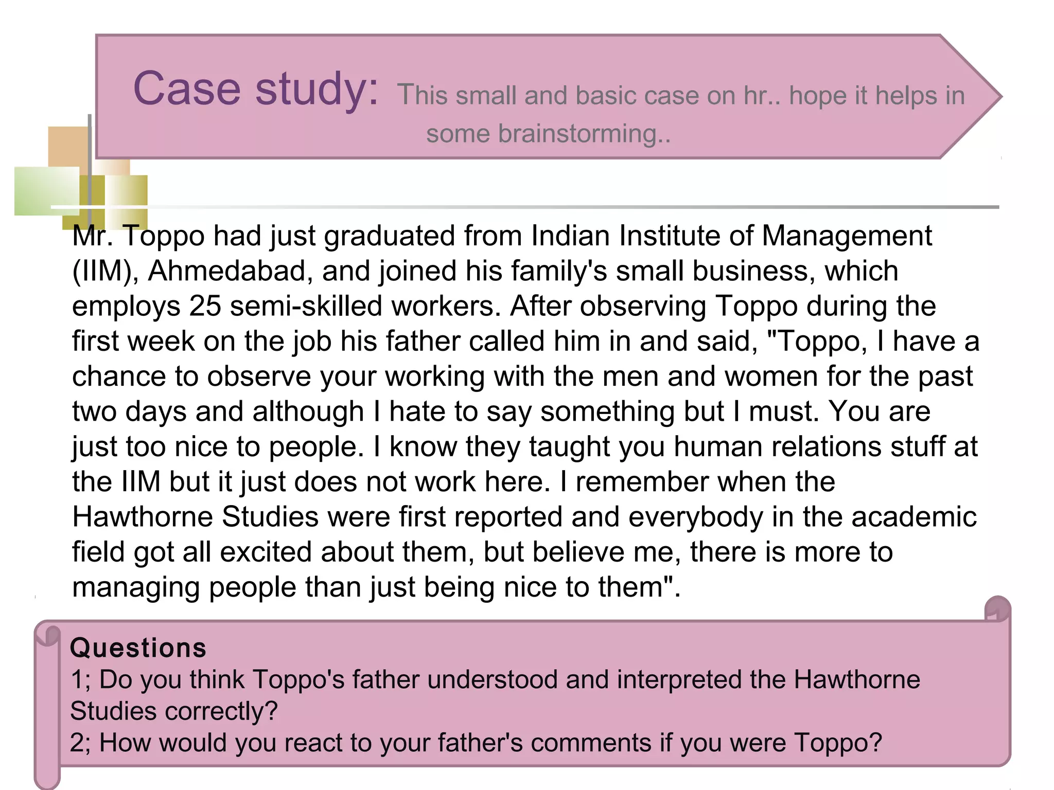 Mr. Toppo had just graduated from Indian Institute of Management
(IIM), Ahmedabad, and joined his family's small business, which
employs 25 semi-skilled workers. After observing Toppo during the
first week on the job his father called him in and said, "Toppo, I have a
chance to observe your working with the men and women for the past
two days and although I hate to say something but I must. You are
just too nice to people. I know they taught you human relations stuff at
the IIM but it just does not work here. I remember when the
Hawthorne Studies were first reported and everybody in the academic
field got all excited about them, but believe me, there is more to
managing people than just being nice to them".
Case study: This small and basic case on hr.. hope it helps in
some brainstorming..
Questions
1; Do you think Toppo's father understood and interpreted the Hawthorne
Studies correctly?
2; How would you react to your father's comments if you were Toppo?
 