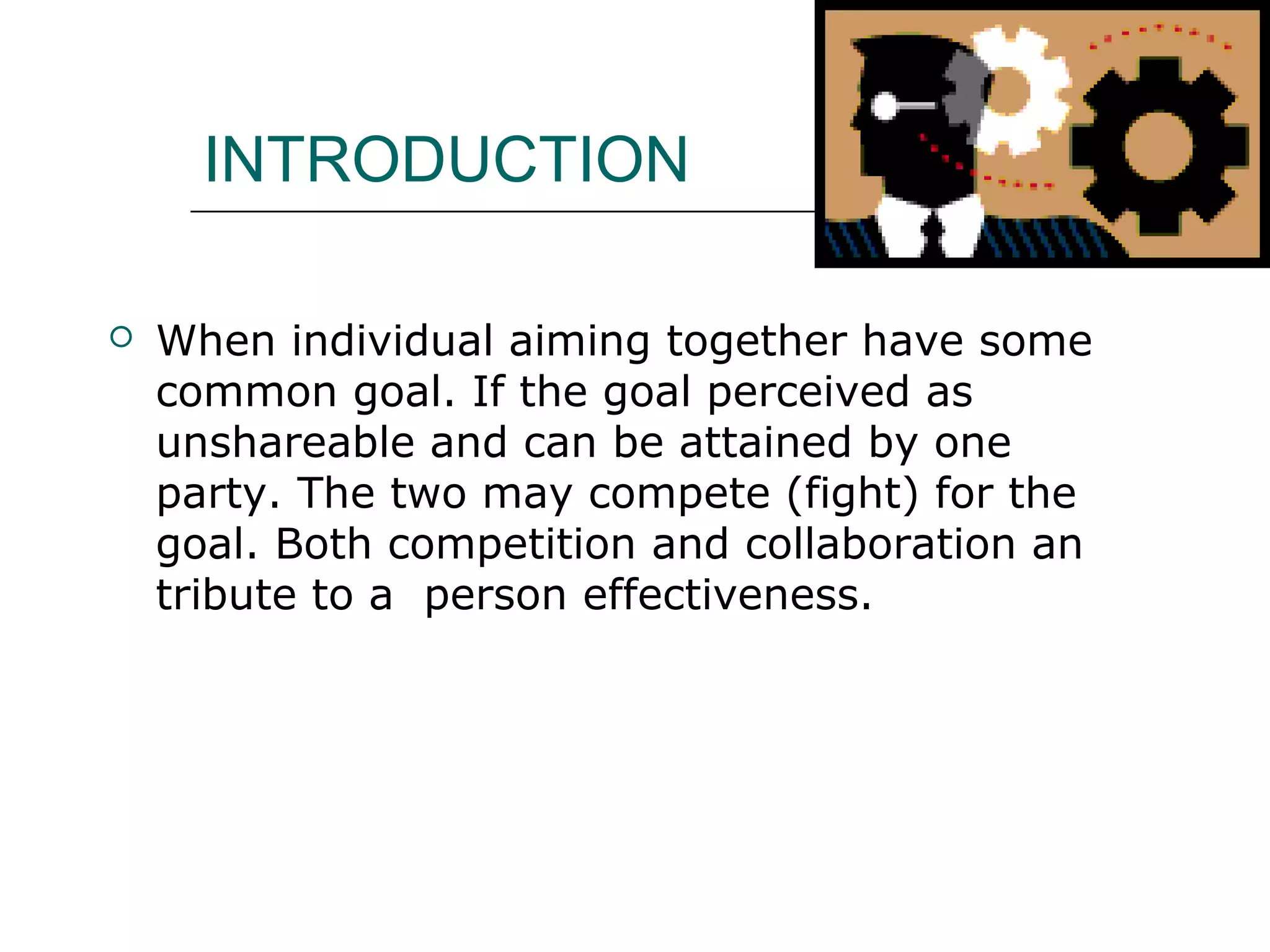 INTRODUCTION
 When individual aiming together have some
common goal. If the goal perceived as
unshareable and can be attained by one
party. The two may compete (fight) for the
goal. Both competition and collaboration an
tribute to a person effectiveness.
 
