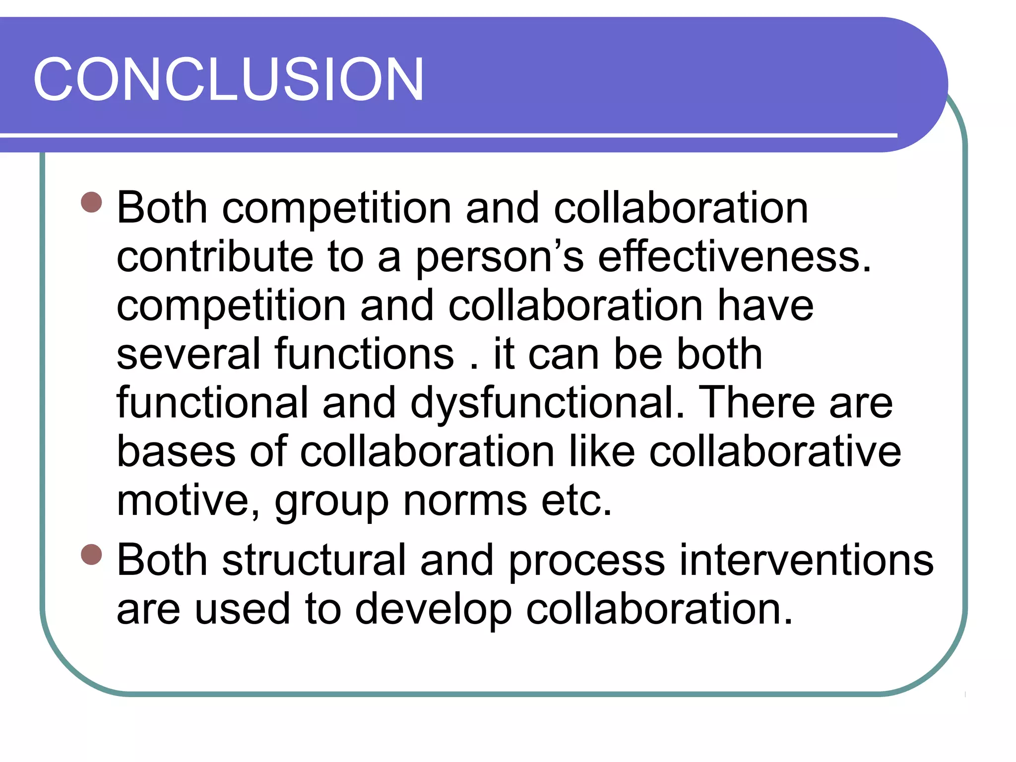 CONCLUSION
Both competition and collaboration
contribute to a person’s effectiveness.
competition and collaboration have
several functions . it can be both
functional and dysfunctional. There are
bases of collaboration like collaborative
motive, group norms etc.
Both structural and process interventions
are used to develop collaboration.
 