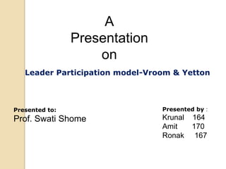 A
Presentation
on
Leader Participation model-Vroom & Yetton

Presented to:

Presented by :

Prof. Swati Shome

Krunal
Amit
Ronak

164
170
167

 