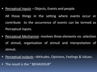  Perceptual inputs – Objects, Events and people.

All those things in the setting where events occur or
contribute to the occurrence of events can be termed as
Perceptual inputs.
 Perceptual Mechanism -involves three elements viz. selection

of stimuli, organization of stimuli and interpretation of
stimuli.
 Perceptual outputs –Attitudes, Opinions, Feelings & Values.
 The result is the “ BEHAVIOUR”

 