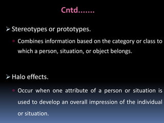 Cntd…….
 Stereotypes or prototypes.
 Combines information based on the category or class to

which a person, situation, or object belongs.

 Halo effects.
 Occur when one attribute of a person or situation is

used to develop an overall impression of the individual
or situation.

 