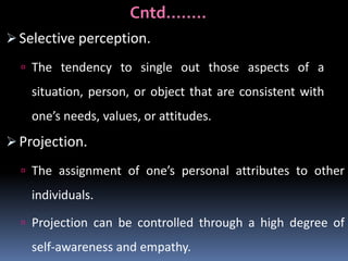 Cntd……..
 Selective perception.
 The tendency to single out those aspects of a

situation, person, or object that are consistent with
one’s needs, values, or attitudes.

 Projection.
 The assignment of one’s personal attributes to other

individuals.
 Projection can be controlled through a high degree of

self-awareness and empathy.

 