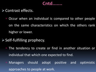Cntd…….
 Contrast effects.
 Occur when an individual is compared to other people

on the same characteristics on which the others rank
higher or lower.

 Self-fulfilling prophecy.
 The tendency to create or find in another situation or

individual that which one expected to find.
 Managers

should

adopt

positive

approaches to people at work.

and

optimistic

 