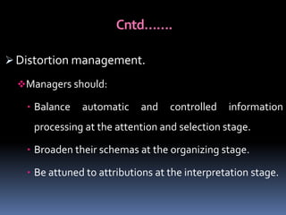 Cntd…….
 Distortion management.
Managers should:
 Balance

automatic

and

controlled

information

processing at the attention and selection stage.
 Broaden their schemas at the organizing stage.

 Be attuned to attributions at the interpretation stage.

 