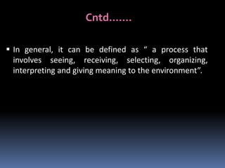 Cntd…….
 In general, it can be defined as “ a process that
involves seeing, receiving, selecting, organizing,
interpreting and giving meaning to the environment”.

 
