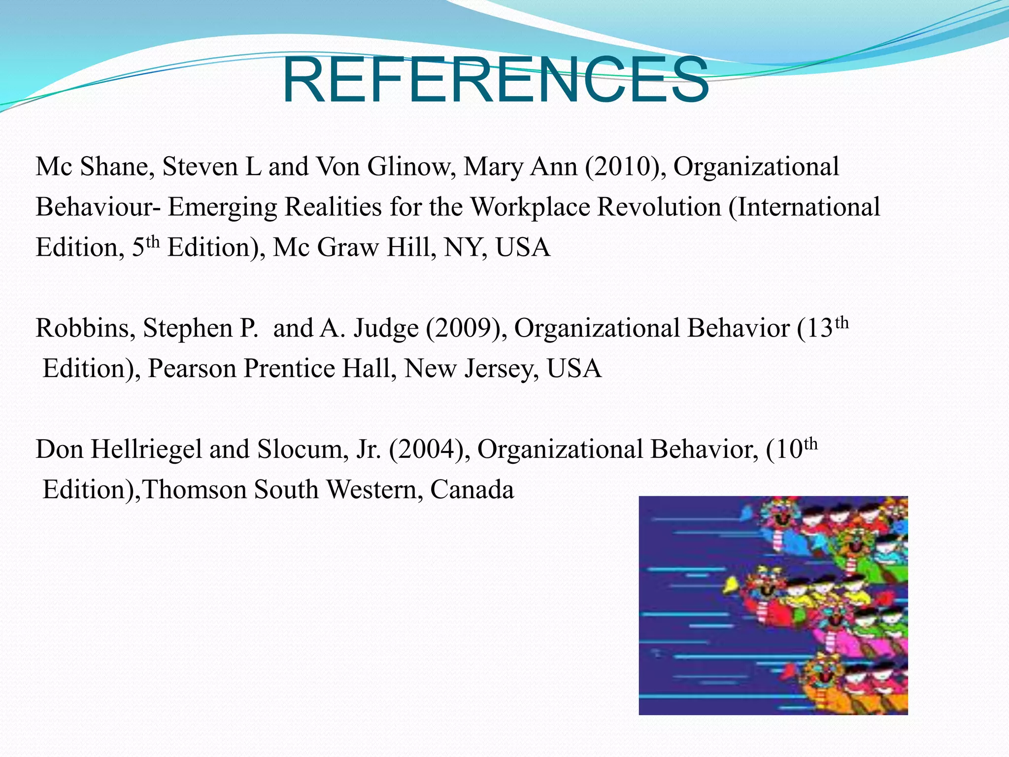 REFERENCES
Mc Shane, Steven L and Von Glinow, Mary Ann (2010), Organizational
Behaviour- Emerging Realities for the Workplace Revolution (International
Edition, 5th Edition), Mc Graw Hill, NY, USA
Robbins, Stephen P. and A. Judge (2009), Organizational Behavior (13th
Edition), Pearson Prentice Hall, New Jersey, USA
Don Hellriegel and Slocum, Jr. (2004), Organizational Behavior, (10th
Edition),Thomson South Western, Canada

 