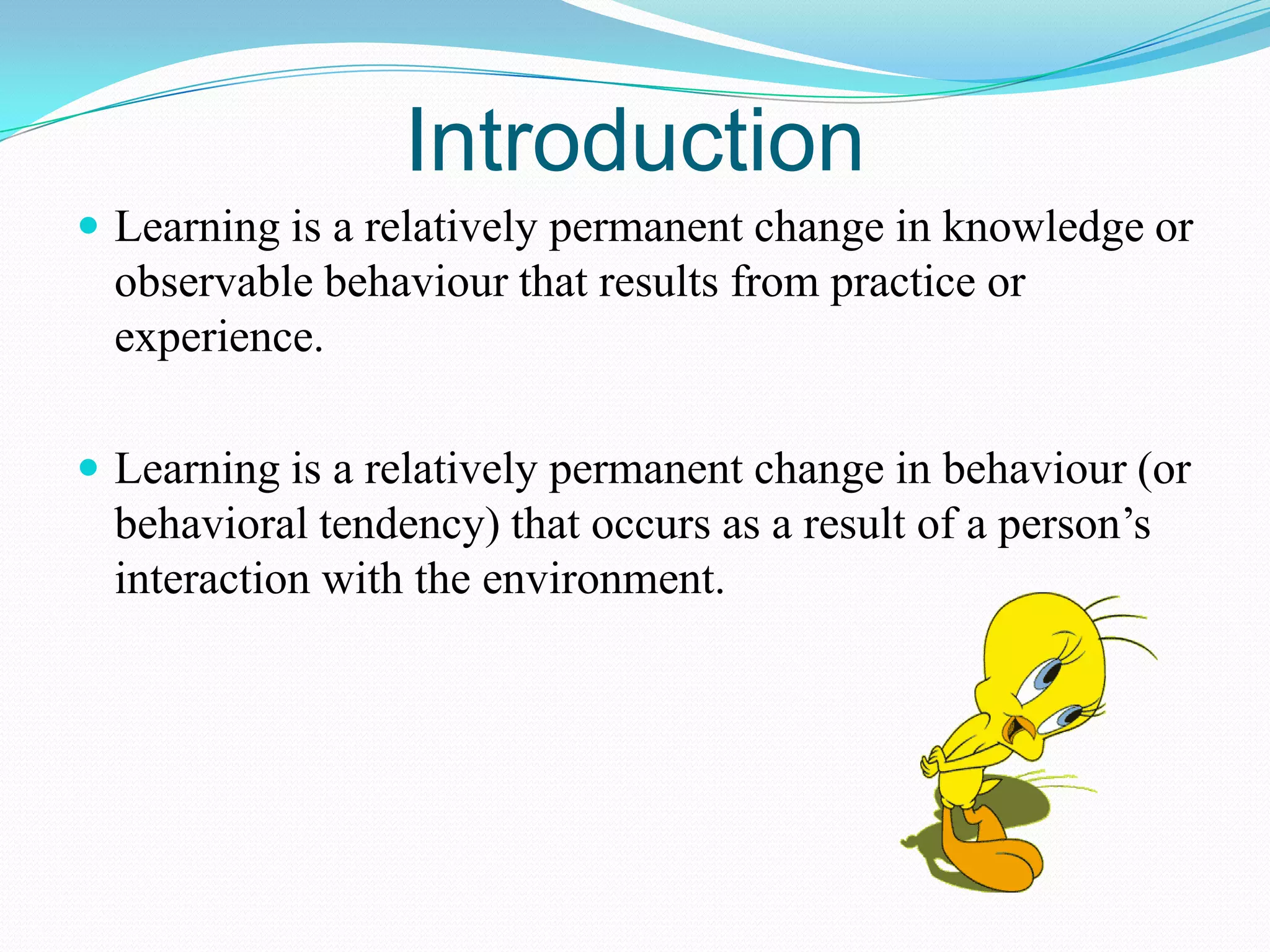 Introduction
 Learning is a relatively permanent change in knowledge or

observable behaviour that results from practice or
experience.
 Learning is a relatively permanent change in behaviour (or

behavioral tendency) that occurs as a result of a person’s
interaction with the environment.

 