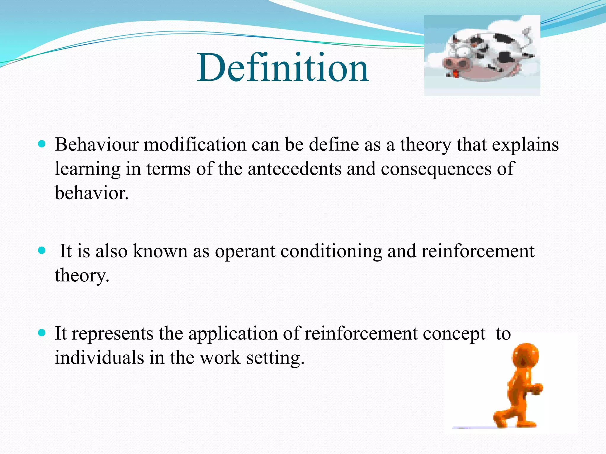 Definition
 Behaviour modification can be define as a theory that explains

learning in terms of the antecedents and consequences of
behavior.
 It is also known as operant conditioning and reinforcement

theory.
 It represents the application of reinforcement concept to

individuals in the work setting.

 