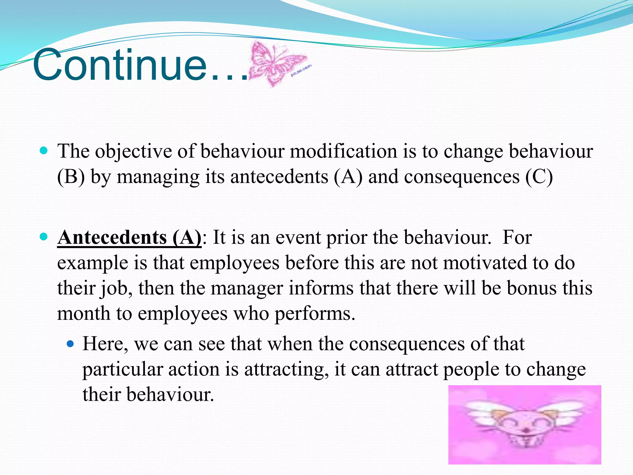 Continue…
 The objective of behaviour modification is to change behaviour

(B) by managing its antecedents (A) and consequences (C)
 Antecedents (A): It is an event prior the behaviour. For

example is that employees before this are not motivated to do
their job, then the manager informs that there will be bonus this
month to employees who performs.
 Here, we can see that when the consequences of that
particular action is attracting, it can attract people to change
their behaviour.

 