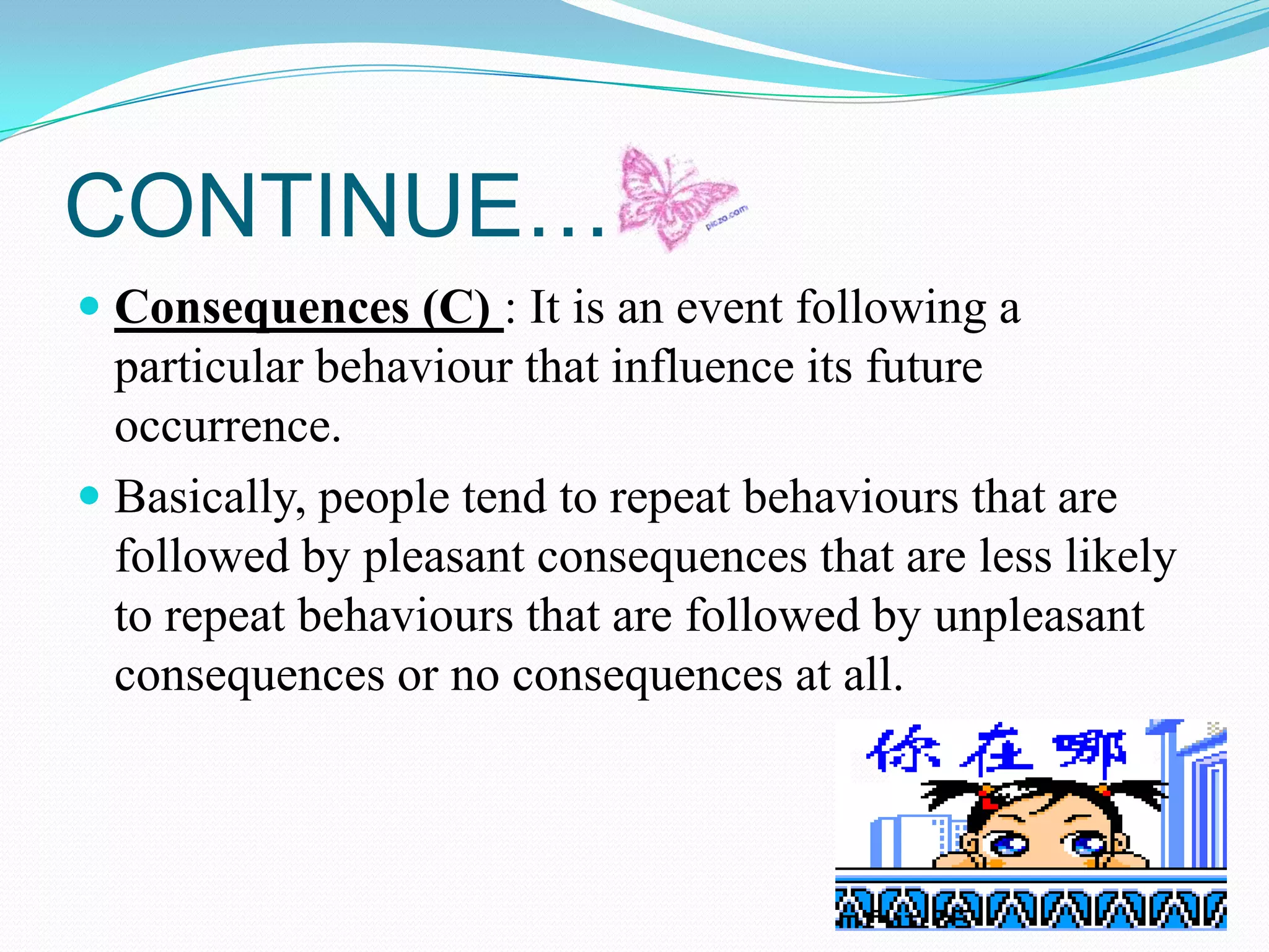 CONTINUE…
 Consequences (C) : It is an event following a
particular behaviour that influence its future
occurrence.
 Basically, people tend to repeat behaviours that are

followed by pleasant consequences that are less likely
to repeat behaviours that are followed by unpleasant
consequences or no consequences at all.

 