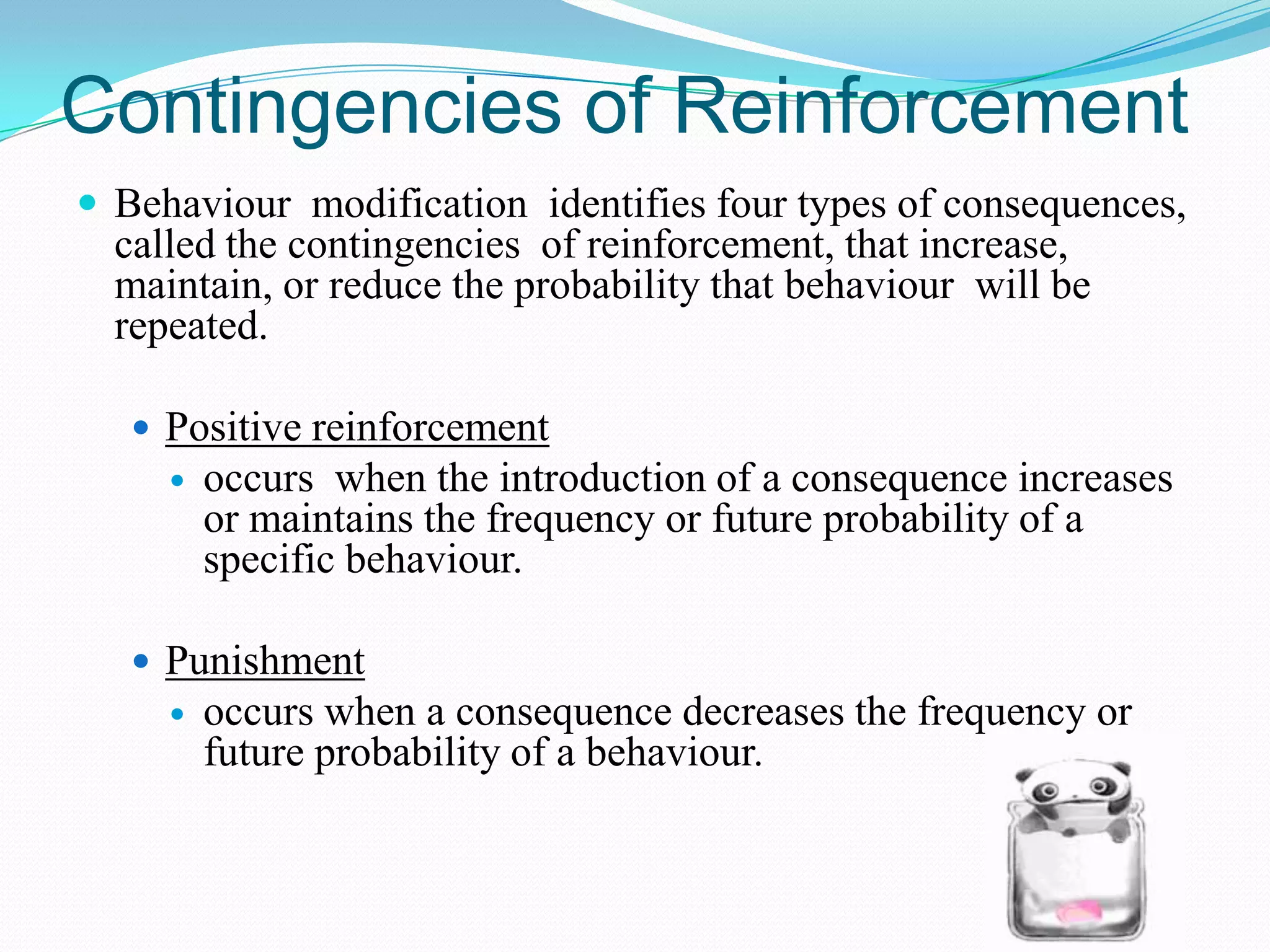 Contingencies of Reinforcement
 Behaviour modification identifies four types of consequences,

called the contingencies of reinforcement, that increase,
maintain, or reduce the probability that behaviour will be
repeated.
 Positive reinforcement


occurs when the introduction of a consequence increases
or maintains the frequency or future probability of a
specific behaviour.

 Punishment


occurs when a consequence decreases the frequency or
future probability of a behaviour.

 