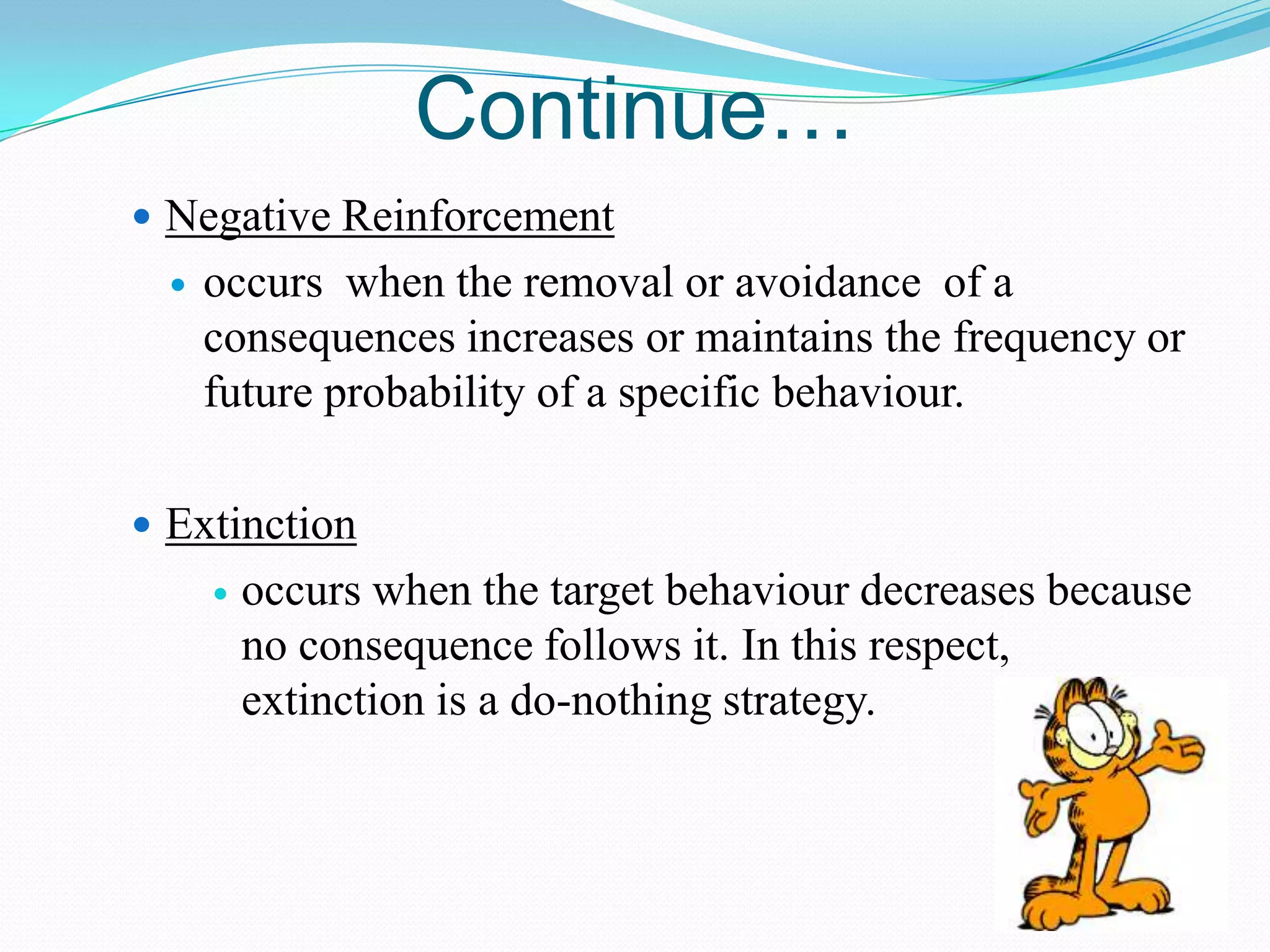 Continue…
 Negative Reinforcement


occurs when the removal or avoidance of a
consequences increases or maintains the frequency or
future probability of a specific behaviour.

 Extinction


occurs when the target behaviour decreases because
no consequence follows it. In this respect,
extinction is a do-nothing strategy.

 