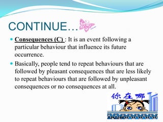 CONTINUE…
 Consequences (C) : It is an event following a
particular behaviour that influence its future
occurrence.
 Basically, people tend to repeat behaviours that are

followed by pleasant consequences that are less likely
to repeat behaviours that are followed by unpleasant
consequences or no consequences at all.

 