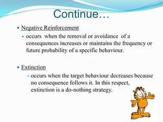 Continue…
 Negative Reinforcement


occurs when the removal or avoidance of a
consequences increases or maintains the frequency or
future probability of a specific behaviour.

 Extinction


occurs when the target behaviour decreases because
no consequence follows it. In this respect,
extinction is a do-nothing strategy.

 