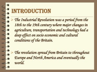 INTRODUCTION
The Industrial Revolution was a period from the
18th to the 19th century where major changes in
agriculture, transportation and technology had a
deep effect on socio economic and cultural
conditions of the Britain.
The revolution spread from Britain to throughout
Europe and North America and eventually the
world.
 