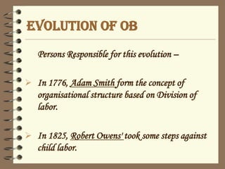 EVOLUTION OF OB
Persons Responsible for this evolution –
 In 1776, Adam Smith form the concept of
organisational structure based on Division of
labor.
 In 1825, Robert Owens' took some steps against
child labor.
 
