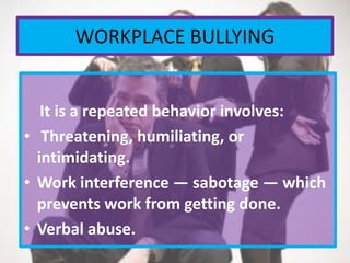 WORKPLACE BULLYING
It is a repeated behavior involves:
• Threatening, humiliating, or
intimidating.
• Work interference — sabotage — which
prevents work from getting done.
• Verbal abuse.