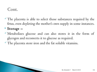 The placenta is able to select those substances required by the 
fetus, even depleting the mother’s own supply in some instances. 
 Storage – 
 Metabolizes glucose and can also stores it in the form of 
glycogen and reconverts it to glucose as required. 
The placenta store iron and the fat soluble vitamins. 
By Alemyehu T March 22-2014 126 
 