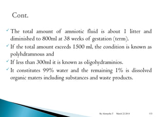 The total amount of amniotic fluid is about 1 litter and 
diminished to 800ml at 38 weeks of gestation (term). 
 If the total amount exceeds 1500 ml, the condition is known as 
polyhdramnous and 
 If less than 300ml it is known as oligohydraminios. 
 It constitutes 99% water and the remaining 1% is dissolved 
organic maters including substances and waste products. 
By Alemyehu T March 22-2014 133 
 