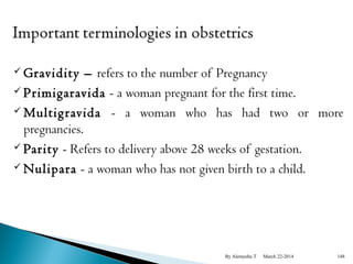 Gravidity – refers to the number of Pregnancy 
 Primigaravida - a woman pregnant for the first time. 
Multig ravida - a woman who has had two or more 
pregnancies. 
 Parity - Refers to delivery above 28 weeks of gestation. 
Nulipara - a woman who has not given birth to a child. 
By Alemyehu T March 22-2014 148 
 