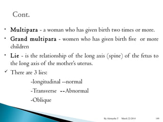 • Multipara - a woman who has given birth two times or more. 
• Grand multipara - women who has given birth five or more 
children 
• Lie - is the relationship of the long axis (spine) of the fetus to 
the long axis of the mother’s uterus. 
 There are 3 lies: 
-longitudinal --normal 
-Transverse --Abnormal 
-Oblique 
By Alemyehu T March 22-2014 149 
 