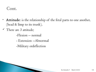 • Attitude: is the relationship of the fetal parts to one another, 
(head & limp to its trunk), 
 There are 3 attitude; 
-Flexion -- normal 
- Extension --Abnormal 
-Military ordeflection 
By Alemyehu T March 22-2014 150 
 
