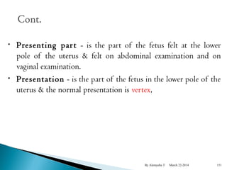 • Presenting par t - is the part of the fetus felt at the lower 
pole of the uterus & felt on abdominal examination and on 
vaginal examination. 
• Presentation - is the part of the fetus in the lower pole of the 
uterus & the normal presentation is vertex, 
By Alemyehu T March 22-2014 151 
 
