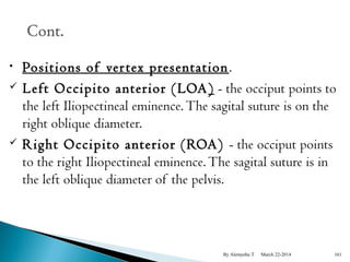 • Positions of ver tex presentation. 
 Left Occipito anterior (LOA) - the occiput points to 
the left Iliopectineal eminence. The sagital suture is on the 
right oblique diameter. 
 Right Occipito anterior (ROA) - the occiput points 
to the right Iliopectineal eminence. The sagital suture is in 
the left oblique diameter of the pelvis. 
By Alemyehu T March 22-2014 161 
 