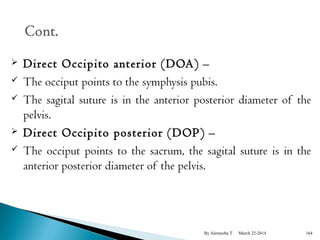  Direct Occipito anterior (DOA) – 
 The occiput points to the symphysis pubis. 
 The sagital suture is in the anterior posterior diameter of the 
pelvis. 
 Direct Occipito posterior (DOP) – 
 The occiput points to the sacrum, the sagital suture is in the 
anterior posterior diameter of the pelvis. 
By Alemyehu T March 22-2014 164 
 