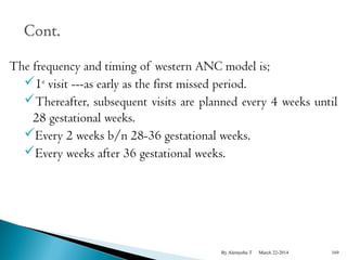 The frequency and timing of western ANC model is; 
1st visit ---as early as the first missed period. 
Thereafter, subsequent visits are planned every 4 weeks until 
28 gestational weeks. 
Every 2 weeks b/n 28-36 gestational weeks. 
Every weeks after 36 gestational weeks. 
By Alemyehu T March 22-2014 169 
 