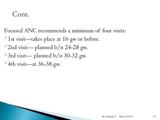 Focused ANC recommends a minimum of four visits: 
1st visit---takes place at 16 gw or before. 
2nd visit--- planned b/n 24-28 gw. 
3rd visit--- planned b/n 30-32 gw. 
4th visit---at 36-38 gw. 
By Alemyehu T March 22-2014 171 
 