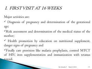 Major activities are: 
 Diagnosis of pregnancy and determination of the gestational 
age; 
Risk assessment and determination of the medical status of the 
mother; 
 Health promotion by education on nutritional supplement, 
danger signs of pregnancy and 
Finally care provision like malaria prophylaxis, control MTCT 
of HIV, iron supplementation and immunization with tetanus 
toxoid. 
By Alemyehu T March 22-2014 173 
 