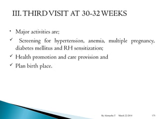• Major activities are; 
 Screening for hypertension, anemia, multiple pregnancy, 
diabetes mellitus and RH sensitization; 
 Health promotion and care provision and 
 Plan birth place. 
By Alemyehu T March 22-2014 175 
 