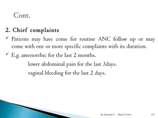2. Chief complaints 
 Patients may have come for routine ANC follow up or may 
come with one or more specific complaints with its duration. 
 E.g. amenorrhic for the last 2 months. 
lower abdominal pain for the last 3days. 
vaginal bleeding for the last 2 days. 
By Alemyehu T March 22-2014 179 
 