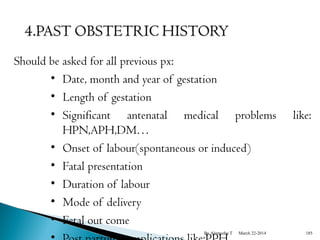 Should be asked for all previous px: 
• Date, month and year of gestation 
• Length of gestation 
• Significant antenatal medical problems like: 
HPN,APH,DM… 
• Onset of labour(spontaneous or induced) 
• Fatal presentation 
• Duration of labour 
• Mode of delivery 
• Fetal out come 
• Post partum complications like:BPy APlemHyehu T March 22-2014 185 
 