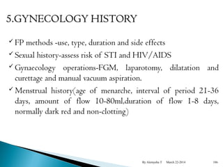  FP methods -use, type, duration and side effects 
 Sexual history-assess risk of STI and HIV/AIDS 
Gynaecology operations-FGM, laparotomy, dilatation and 
curettage and manual vacuum aspiration. 
 Menstrual history(age of menarche, interval of period 21-36 
days, amount of flow 10-80ml,duration of flow 1-8 days, 
normally dark red and non-clotting) 
By Alemyehu T March 22-2014 186 
 