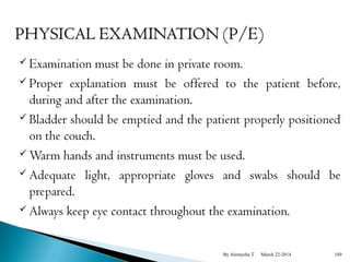  Examination must be done in private room. 
 Proper explanation must be offered to the patient before, 
during and after the examination. 
 Bladder should be emptied and the patient properly positioned 
on the couch. 
Warm hands and instruments must be used. 
 Adequate light, appropriate gloves and swabs should be 
prepared. 
 Always keep eye contact throughout the examination. 
By Alemyehu T March 22-2014 189 
 