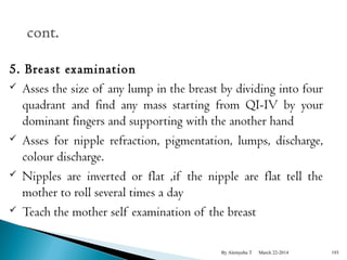 5. Breast examination 
 Asses the size of any lump in the breast by dividing into four 
quadrant and find any mass starting from QI-IV by your 
dominant fingers and supporting with the another hand 
 Asses for nipple refraction, pigmentation, lumps, discharge, 
colour discharge. 
 Nipples are inverted or flat ,if the nipple are flat tell the 
mother to roll several times a day 
 Teach the mother self examination of the breast 
By Alemyehu T March 22-2014 193 
 