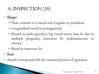 • Shape 
– Note contour is it round oval irregular or pendulous 
– Longitudinal ovoid in primigaravida 
– Round in multi gravida(a big round uterus may be due to 
multiple pregnancy transverse lie ,hydroaminions or 
obesity) 
– Broad in transverse lie 
• Size 
• should correspond with the estimated period of gestation 
By Alemyehu T March 22-2014 197 
 