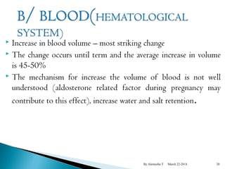  Increase in blood volume – most striking change 
 The change occurs until term and the average increase in volume 
is 45-50% 
 The mechanism for increase the volume of blood is not well 
understood (aldosterone related factor during pregnancy may 
contribute to this effect), increase water and salt retention. 
By Alemyehu T March 22-2014 20 
 