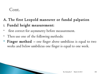 A. The first Leopold maneuver or fundal palpation 
I. Fundal height measurement: 
• first correct for asymmetry before measurement. 
• Then use one of the following methods: 
 Finger method – one finger above umbilicus is equal to two 
weeks and below umbilicus one finger is equal to one week. 
By Alemyehu T March 22-2014 200 
 