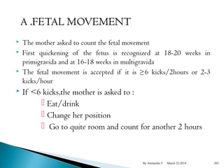  The mother asked to count the fetal movement 
 First quickening of the fetus is recognized at 18-20 weeks in 
primigravida and at 16-18 weeks in multigravida 
 The fetal movement is accepted if it is ≥6 kicks/2hours or 2-3 
kicks/hour 
 If <6 kicks,the mother is asked to : 
 Eat/drink 
 Change her position 
 Go to quite room and count for another 2 hours 
By Alemyehu T March 22-2014 203 
 