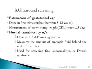 Estimation of gestational age 
 Done in first trimester(best between 8-12 weeks) 
 Measurement of crown-rump-length (CRL) error-±3 days 
Nuchal translucency u/s 
 Done at 11th -14th weeks gestation 
 Measures the amount of amniotic fluid behind the 
neck of the fetus 
 Used for screening fetal abnormalities. ex Down’s 
syndrome 
By Alemyehu T March 22-2014 205 
 