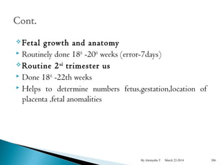 Fetal g rowth and anatomy 
 Routinely done 18th -20th weeks (error-7days) 
Routine 2nd trimester us 
 Done 18th -22th weeks 
 Helps to determine numbers fetus,gestation,location of 
placenta ,fetal anomalities 
By Alemyehu T March 22-2014 206 
 