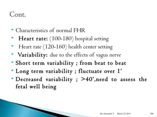  Characteristics of normal FHR 
 Hear t rate: (100-180) hospital setting 
 Heart rate (120-160) health center setting 
 Variability: due to the effects of vagus nerve 
 Shor t term variability ; from beat to beat 
 Long term variability ; fluctuate over 1’ 
 Decreased variability ; >40’,need to assess the 
fetal well being 
By Alemyehu T March 22-2014 208 
 